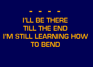 I'LL BE THERE
TILL THE END
I'M STILL LEARNING HOW
TO BEND