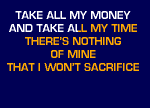 TAKE ALL MY MONEY
AND TAKE ALL MY TIME
THERE'S NOTHING
OF MINE
THAT I WON'T SACRIFICE