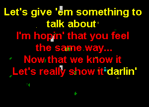 Let's give 'Qm something to
. talk about' ..
I'm hopjn' that you feel
the sasneway...
' Nowythat we know it
(Let's reallll show itidquin'

W
I-