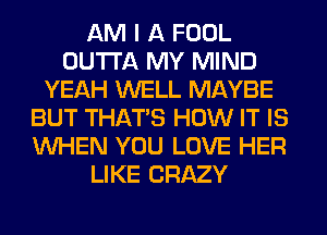 AM I A FOOL
OUTTA MY MIND
YEAH WELL MAYBE
BUT THAT'S HOW IT IS
WHEN YOU LOVE HER
LIKE CRAZY