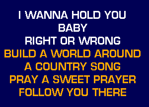 I WANNA HOLD YOU
BABY
RIGHT 0R WRONG
BUILD A WORLD AROUND
A COUNTRY SONG
PRAY A SWEET PRAYER
FOLLOW YOU THERE