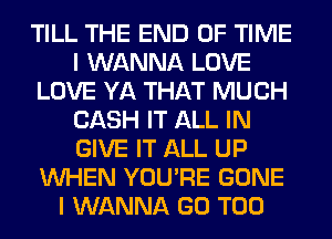 TILL THE END OF TIME
I WANNA LOVE
LOVE YA THAT MUCH
CASH IT ALL IN
GIVE IT ALL UP
WHEN YOU'RE GONE
I WANNA GO T00