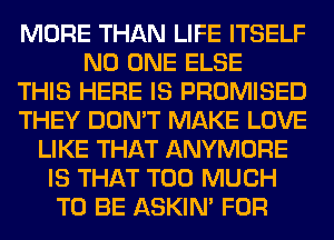 MORE THAN LIFE ITSELF
NO ONE ELSE
THIS HERE IS PROMISED
THEY DON'T MAKE LOVE
LIKE THAT ANYMORE
IS THAT TOO MUCH
TO BE ASKIN' FOR