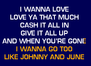 I WANNA LOVE
LOVE YA THAT MUCH
CASH IT ALL IN
GIVE IT ALL UP
AND WHEN YOU'RE GONE
I WANNA GO T00
LIKE JOHNNY AND JUNE
