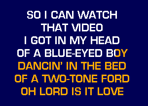 SO I CAN WATCH
THAT VIDEO
I GOT IN MY HEAD
OF A BLUE-EYED BUY
DANCIN' IN THE BED
OF A TWO-TONE FORD
0H LORD IS IT LOVE