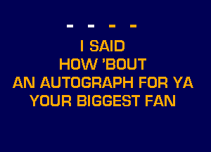 I SAID
HOW 'BOUT

AN AUTOGRAPH FOR YA
YOUR BIGGEST FAN