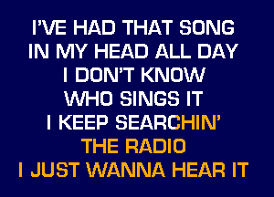 I'VE HAD THAT SONG
IN MY HEAD ALL DAY
I DON'T KNOW
INHO SINGS IT
I KEEP SEARCHIN'
THE RADIO
I JUST WANNA HEAR IT