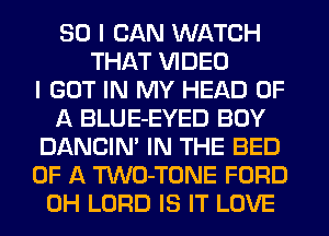 SO I CAN WATCH
THAT VIDEO
I GOT IN MY HEAD OF
A BLUE-EYED BOY
DANCIN' IN THE BED
OF A TWO-TONE FORD
0H LORD IS IT LOVE