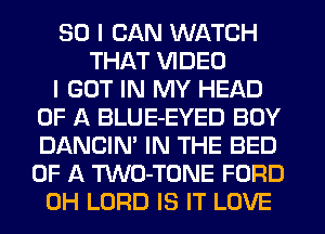 SO I CAN WATCH
THAT VIDEO
I GOT IN MY HEAD
OF A BLUE-EYED BUY
DANCIN' IN THE BED
OF A TWO-TONE FORD
0H LORD IS IT LOVE