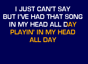 I JUST CAN'T SAY
BUT I'VE HAD THAT SONG
IN MY HEAD ALL DAY
PLAYIN' IN MY HEAD
ALL DAY