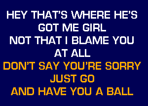 HEY THAT'S WHERE HE'S
GOT ME GIRL
NOT THAT I BLAME YOU
AT ALL
DON'T SAY YOU'RE SORRY
JUST GO
AND HAVE YOU A BALL