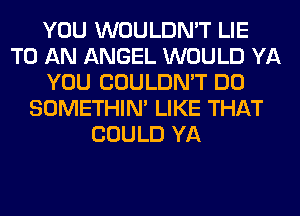 YOU WOULDN'T LIE
TO AN ANGEL WOULD YA
YOU COULDN'T DO
SOMETHIN' LIKE THAT
COULD YA