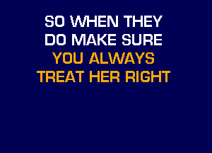 SO WHEN THEY
DO MAKE SURE
YOU ALWAYS

TREAT HER RIGHT