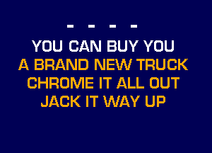 YOU CAN BUY YOU
A BRAND NEW TRUCK
CHROME IT ALL OUT
JACK IT WAY UP