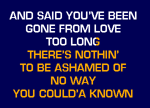 AND SAID YOU'VE BEEN
GONE FROM LOVE
T00 LONG
THERE'S NOTHIN'

TO BE ASHAMED OF
NO WAY
YOU COULD'A KNOWN