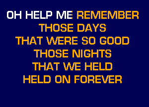 0H HELP ME REMEMBER
THOSE DAYS
THAT WERE SO GOOD
THOSE NIGHTS
THAT WE HELD
HELD ON FOREVER