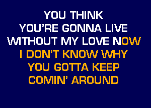 YOU THINK
YOU'RE GONNA LIVE
WITHOUT MY LOVE NOW
I DON'T KNOW WHY
YOU GOTTA KEEP
COMIM AROUND