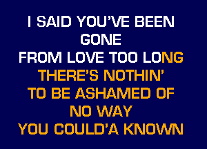 I SAID YOU'VE BEEN
GONE
FROM LOVE T00 LONG
THERE'S NOTHIN'
TO BE ASHAMED OF
NO WAY
YOU COULD'A KNOWN