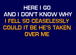 HERE I GO
AND I DON'T KNOW INHY
I FELL SO CEASELESSLY
COULD IT BE HE'S TAKEN
OVER ME