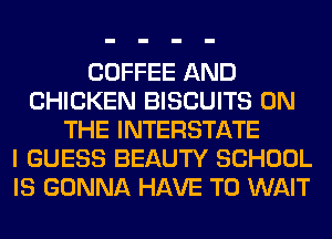 COFFEE AND
CHICKEN BISCUITS ON
THE INTERSTATE
I GUESS BEAUTY SCHOOL
IS GONNA HAVE TO WAIT