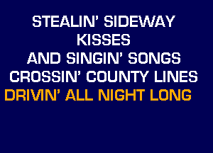 STEALIM SIDEWAY
KISSES
AND SINGIM SONGS
CROSSIN' COUNTY LINES
DRIVIM ALL NIGHT LONG