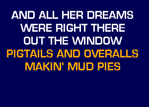 AND ALL HER DREAMS
WERE RIGHT THERE
OUT THE WINDOW
PIGTAILS AND OVERALLS
MAKIM MUD PIES