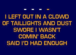 I LEFT OUT IN A CLOWD
0F TAILLIGHTS AND DUST
SWORE I WASN'T
COMIM BACK
SAID I'D HAD ENOUGH