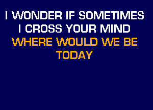 I WONDER IF SOMETIMES
I CROSS YOUR MIND
WHERE WOULD WE BE
TODAY