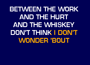 BETWEEN THE WORK
AND THE HURT
AND THE VVHISKEY
DON'T THINK I DON'T
WONDER 'BOUT