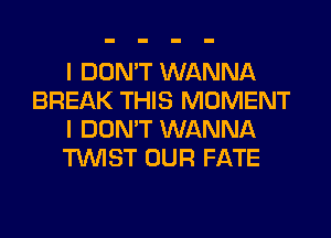 I DON'T WANNA
BREAK THIS MOMENT
I DON'T WANNA
TWIST OUR FATE