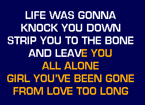 LIFE WAS GONNA
KNOCK YOU DOWN
STRIP YOU TO THE BONE
AND LEAVE YOU
ALL ALONE
GIRL YOU'VE BEEN GONE
FROM LOVE T00 LONG