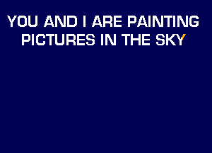 YOU AND I ARE PAINTING
PICTURES IN THE SKY