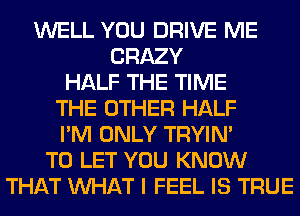 WELL YOU DRIVE ME
CRAZY
HALF THE TIME
THE OTHER HALF
I'M ONLY TRYIN'
TO LET YOU KNOW
THAT WHAT I FEEL IS TRUE