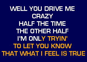 WELL YOU DRIVE ME
CRAZY
HALF THE TIME
THE OTHER HALF
I'M ONLY TRYIN'
TO LET YOU KNOW
THAT WHAT I FEEL IS TRUE