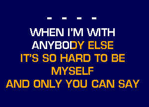 WHEN I'M WITH
ANYBODY ELSE
ITS SO HARD TO BE
MYSELF
AND ONLY YOU CAN SAY