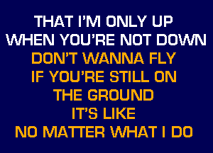 THAT I'M ONLY UP
WHEN YOU'RE NOT DOWN
DON'T WANNA FLY
IF YOU'RE STILL ON
THE GROUND
ITS LIKE
NO MATTER WHAT I DO