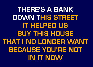 THERE'S A BANK
DOWN THIS STREET
IT HELPED US
BUY THIS HOUSE
THAT I NO LONGER WANT
BECAUSE YOU'RE NOT
IN IT NOW