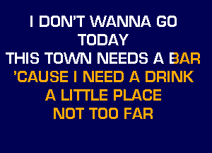I DON'T WANNA GO
TODAY
THIS TOWN NEEDS A BAR
'CAUSE I NEED A DRINK
A LITTLE PLACE
NOT T00 FAR