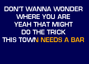 DON'T WANNA WONDER
WHERE YOU ARE
YEAH THAT MIGHT
DO THE TRICK
THIS TOWN NEEDS A BAR