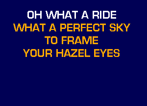 0H WHAT A RIDE
WHAT A PERFECT SKY
T0 FRAME
YOUR HAZEL EYES
