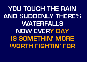 YOU TOUCH THE RAIN
AND SUDDENLY THERE'S
WATERFALLS
NOW EVERY DAY
IS SOMETHIN' MORE
WORTH FIGHTIN' FOR