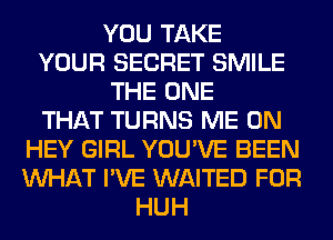 YOU TAKE
YOUR SECRET SMILE
THE ONE
THAT TURNS ME ON
HEY GIRL YOU'VE BEEN
WHAT I'VE WAITED FOR
HUH