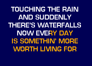 TOUCHING THE RAIN
AND SUDDENLY
THERE'S WATERFALLS
NOW EVERY DAY
IS SOMETHIN' MORE
WORTH LIVING FOR