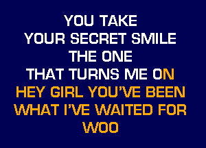 YOU TAKE
YOUR SECRET SMILE
THE ONE
THAT TURNS ME ON
HEY GIRL YOU'VE BEEN
WHAT I'VE WAITED FOR
W00