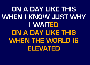 ON A DAY LIKE THIS
WHEN I KNOW JUST WHY
I WAITED
ON A DAY LIKE THIS
WHEN THE WORLD IS
ELEVATED