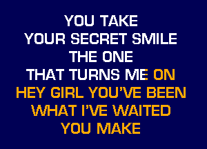 YOU TAKE
YOUR SECRET SMILE
THE ONE
THAT TURNS ME ON
HEY GIRL YOU'VE BEEN
WHAT I'VE WAITED
YOU MAKE