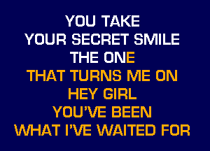 YOU TAKE
YOUR SECRET SMILE
THE ONE
THAT TURNS ME ON
HEY GIRL
YOU'VE BEEN
WHAT I'VE WAITED FOR