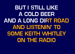 BUT I STILL LIKE
A COLD BEER
AND A LONG DIRT ROAD
AND LISTENIN' T0
SOME KEITH VVHITLEY
ON THE RADIO