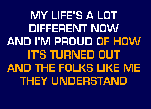 MY LIFE'S A LOT
DIFFERENT NOW
AND I'M PROUD OF HOW
ITS TURNED OUT
AND THE FOLKS LIKE ME
THEY UNDERSTAND