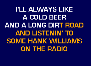 I'LL ALWAYS LIKE
A COLD BEER
AND A LONG DIRT ROAD
AND LISTENIN' T0
SOME HANK WILLIAMS
ON THE RADIO